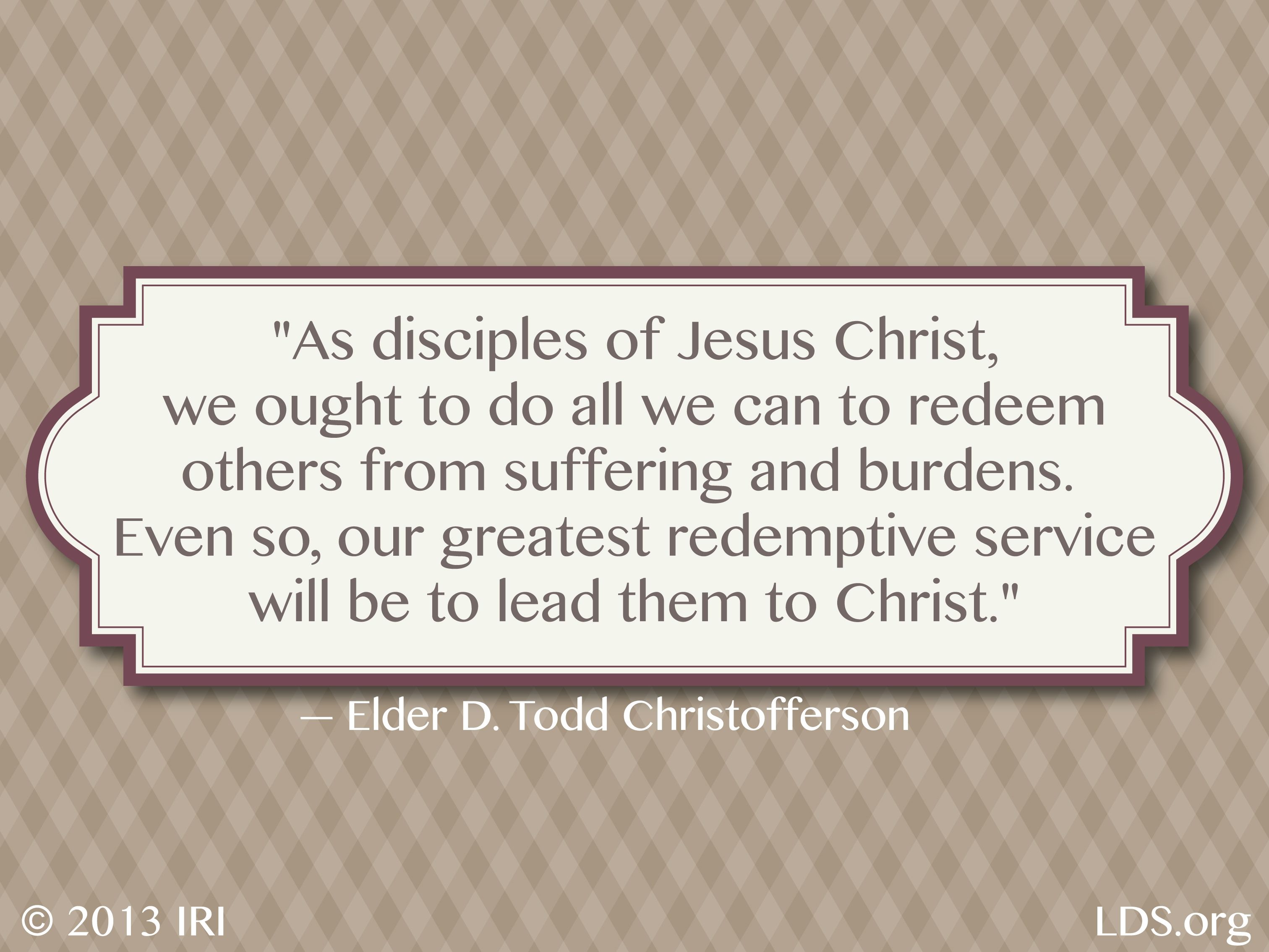 “As disciples of Jesus Christ, we ought to do all we can to redeem others from suffering and burdens. Even so, our greatest redemptive service will be to lead them to Christ.”—Elder D. Todd Christofferson, “Redemption”