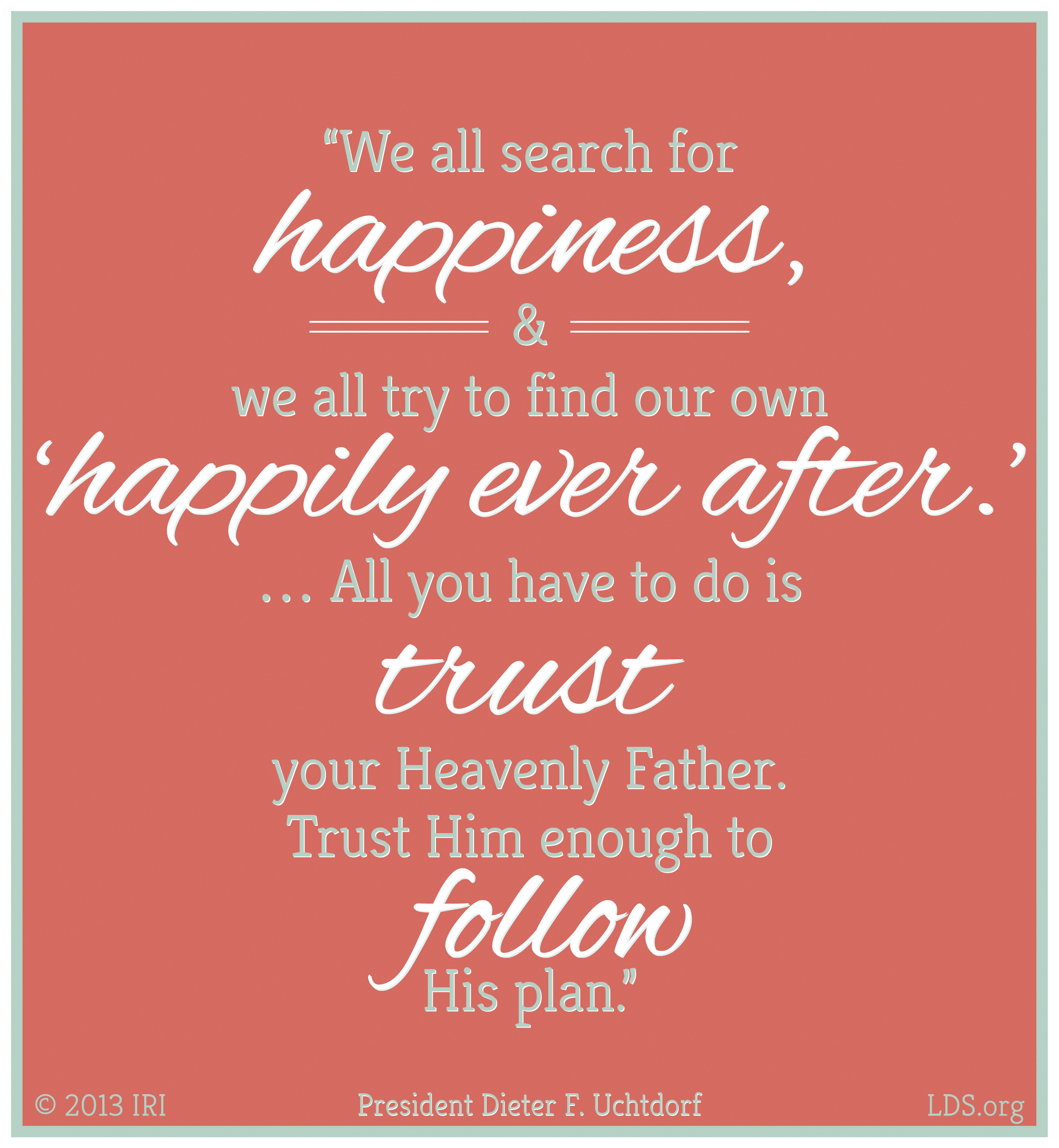 “We all search for happiness, and we all try to find our own ‘happily ever after.’ … All you have to do is trust your Heavenly Father. Trust Him enough to follow His plan.”—President Dieter F. Uchtdorf, “Your Happily Ever After”