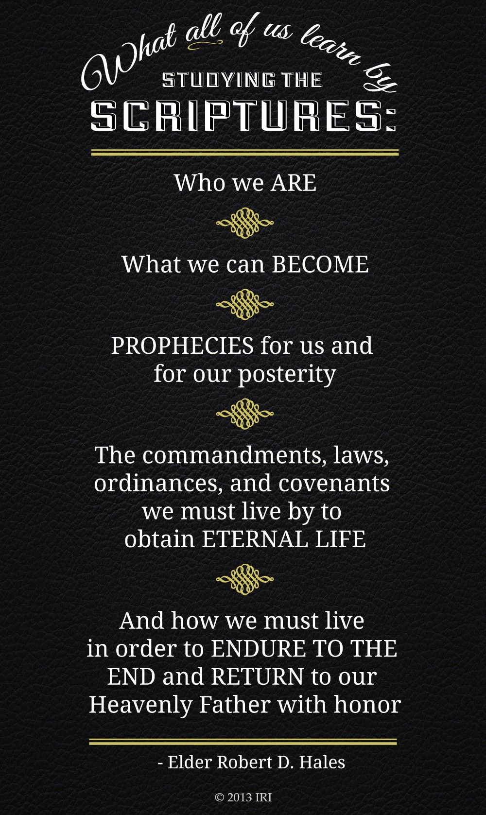 “What all of us learn by studying the scriptures: Who we are. What we can become. Prophecies for us and for our posterity. The commandments, laws, ordinances, and covenants we must live by to obtain eternal life. And how we must live in order to endure to the end and return to our Heavenly Father with honor.”—Elder Robert D. Hales, “Holy Scriptures: The Power of God unto Our Salvation”