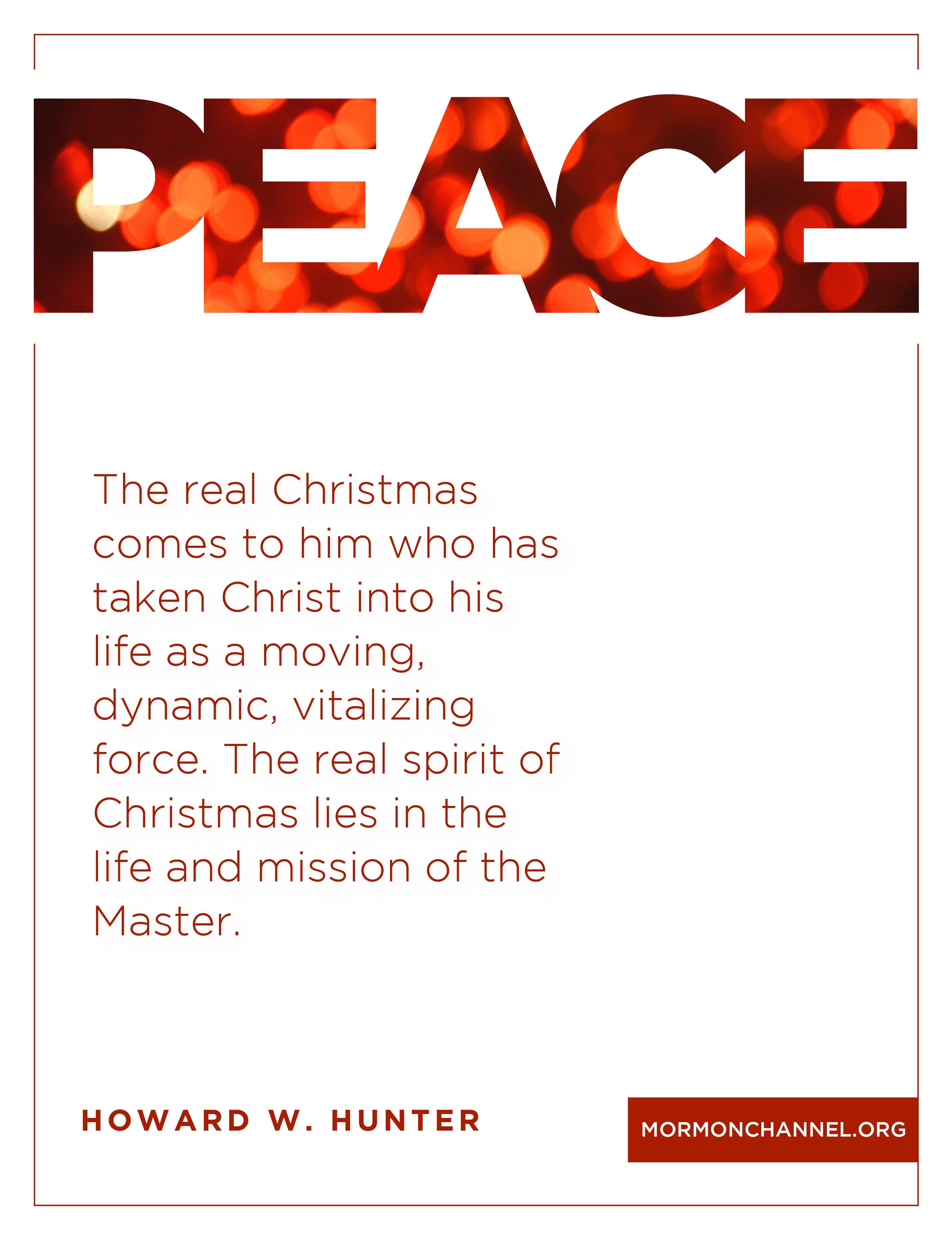 “The real Christmas comes to him who has taken Christ into his life as a moving, dynamic, vitalizing force. The real spirit of Christmas lies in the life and mission of the Master.”—The Teachings of Howard W. Hunter, ed. Clyde J. Williams (1997), 269 © undefined ipCode 1.