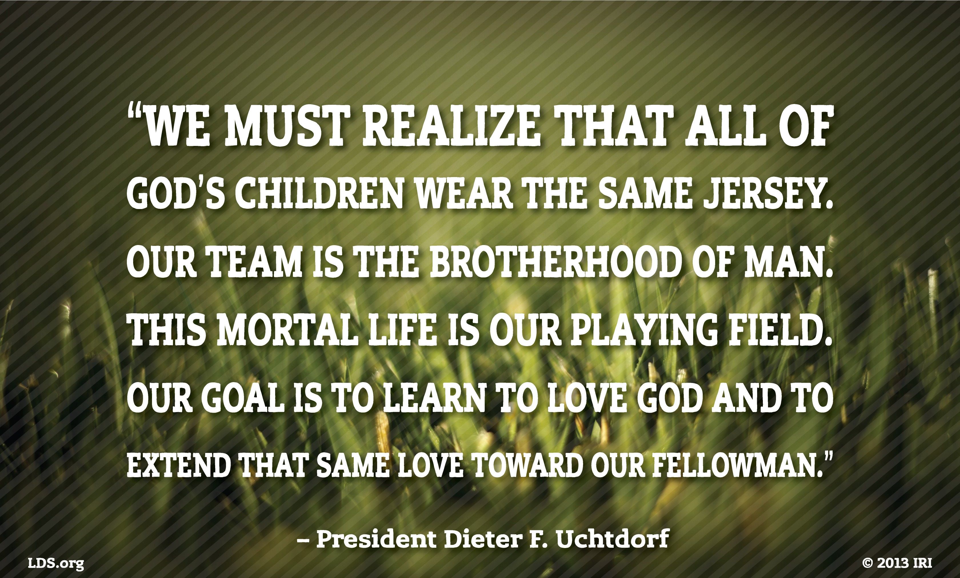 “We must realize that all of God’s children wear the same jersey. Our team is the brotherhood of man. This mortal life is our playing field. Our goal is to learn to love God and to extend that same love toward our fellowman.”—President Dieter F. Uchtdorf, “Pride and the Priesthood” © undefined ipCode 1.