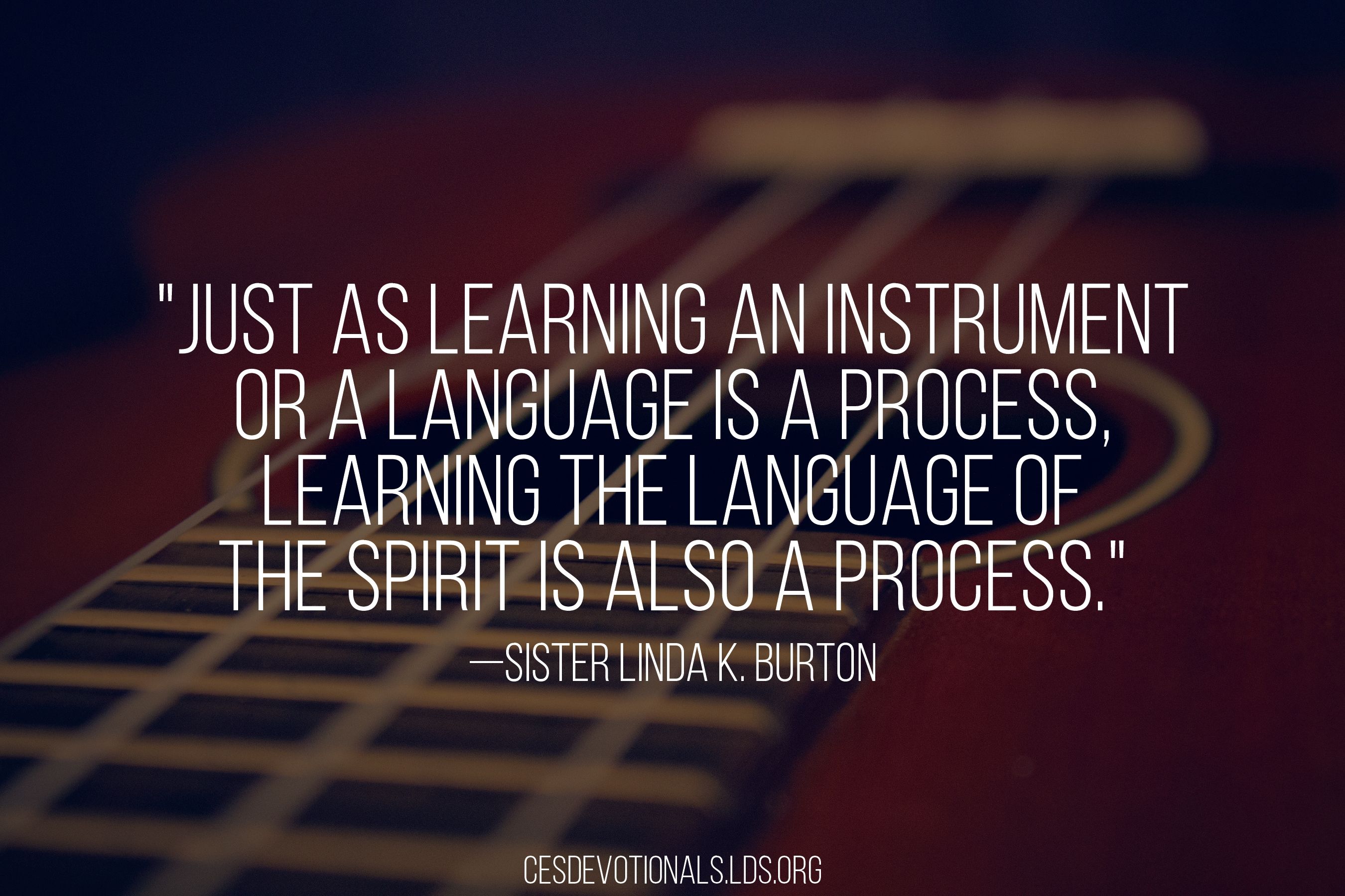 “Just as learning an instrument or a language is a process, learning the language of the Spirit is also a process.”—Sister Linda K. Burton, “Tuning Our Hearts to the Voice of the Spirit” © undefined ipCode 1.