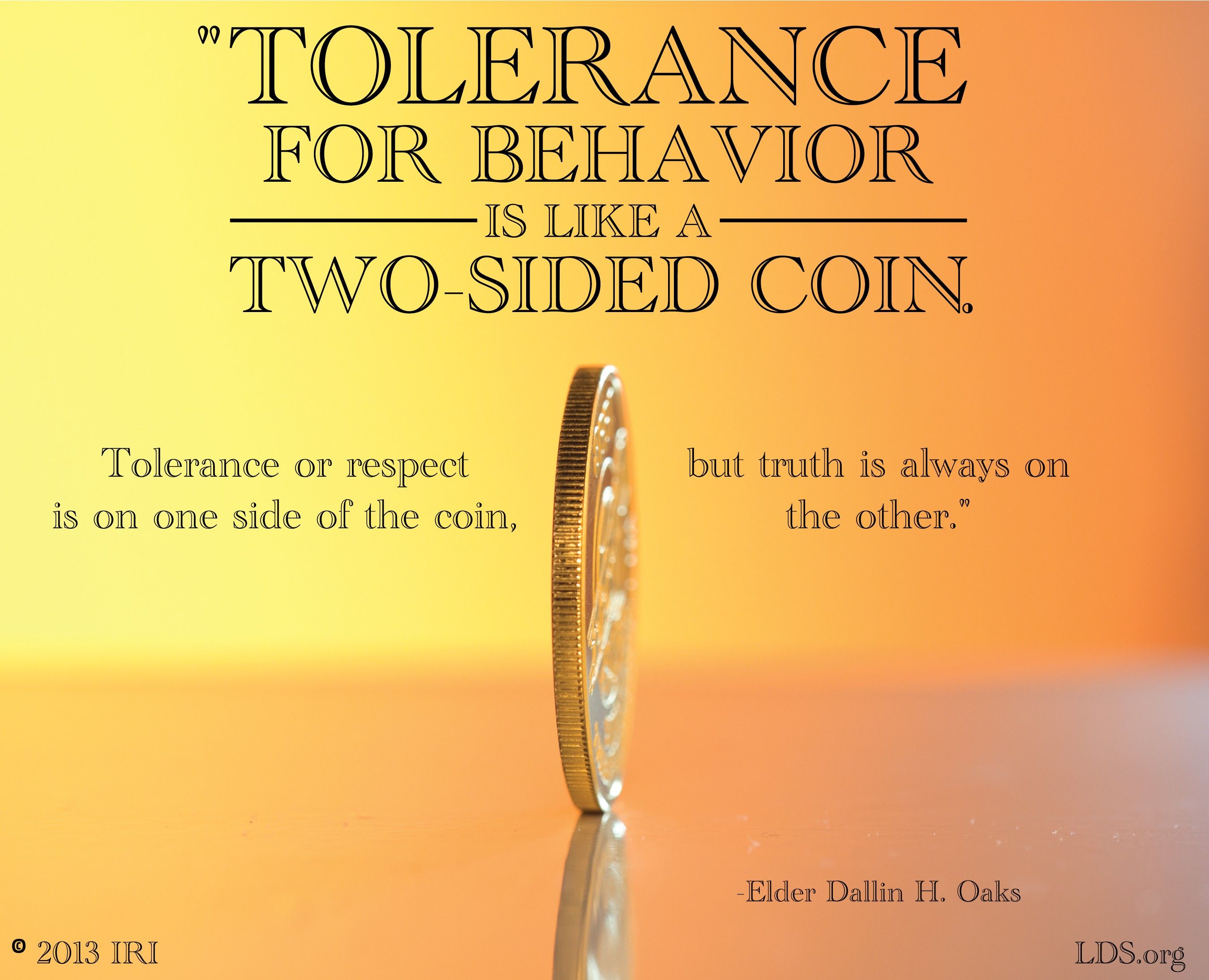 “Tolerance for behavior is like a two-sided coin. Tolerance or respect is on one side of the coin, but truth is always on the other.”—Elder Dallin H. Oaks, “Truth and Tolerance” © undefined ipCode 1.